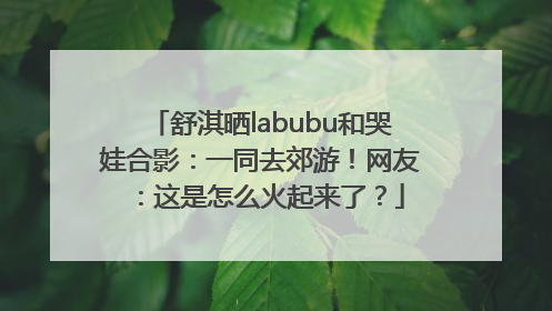 舒淇晒labubu和哭娃合影：一同去郊游！网友：这是怎么火起来了？