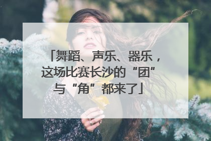 舞蹈、声乐、器乐，这场比赛长沙的“团”与“角”都来了