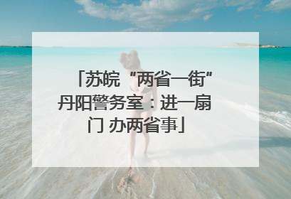 苏皖“两省一街”丹阳警务室：进一扇门 办两省事