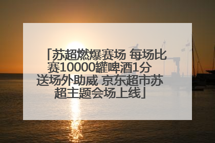 苏超燃爆赛场 每场比赛10000罐啤酒1分送场外助威 京东超市苏超主题会场上线