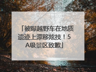 被曝越野车在地质遗迹上漂移炫技！5A级景区致歉