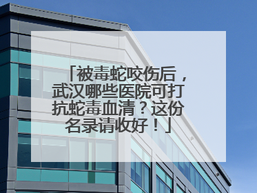 被毒蛇咬伤后，武汉哪些医院可打抗蛇毒血清？这份名录请收好！