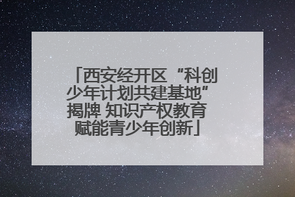 西安经开区“科创少年计划共建基地”揭牌 知识产权教育赋能青少年创新