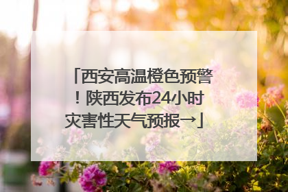 西安高温橙色预警！陕西发布24小时灾害性天气预报→