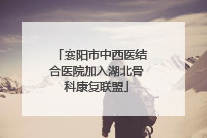 襄阳市中西医结合医院加入湖北骨科康复联盟