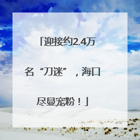 迎接约2.4万名“刀迷”，海口尽显宠粉！