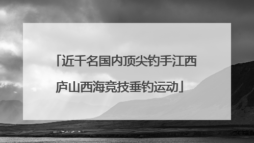 近千名国内顶尖钓手江西庐山西海竞技垂钓运动