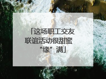 这场职工交友联谊活动很甜蜜“缘”满