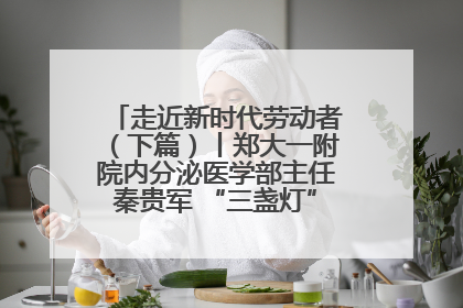 走近新时代劳动者（下篇）丨郑大一附院内分泌医学部主任秦贵军 “三盏灯”下的医者人生