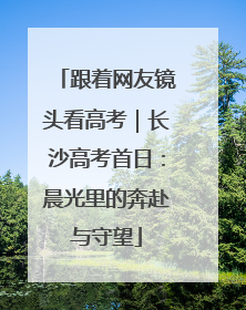 跟着网友镜头看高考｜长沙高考首日：晨光里的奔赴与守望