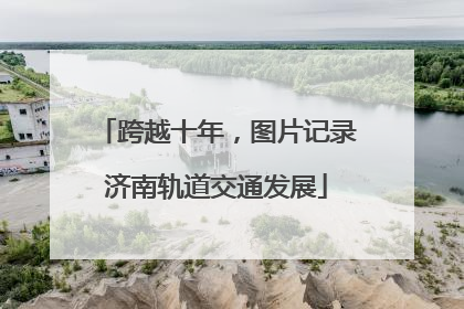 跨越十年，图片记录济南轨道交通发展