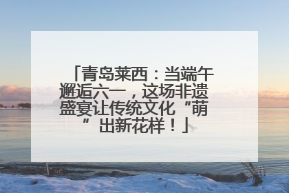 青岛莱西：当端午邂逅六一，这场非遗盛宴让传统文化“萌”出新花样！