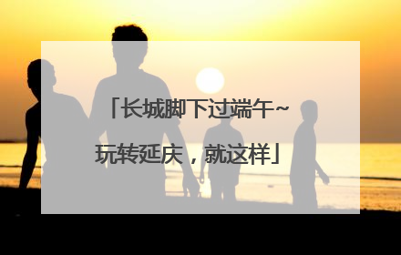 长城脚下过端午~玩转延庆，就这样