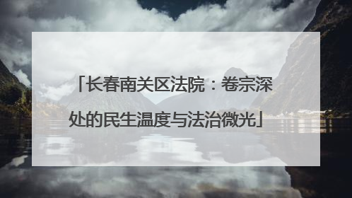 长春南关区法院：卷宗深处的民生温度与法治微光