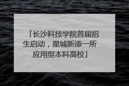 长沙科技学院首届招生启动，星城新添一所应用型本科高校