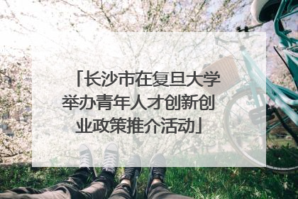 长沙市在复旦大学举办青年人才创新创业政策推介活动