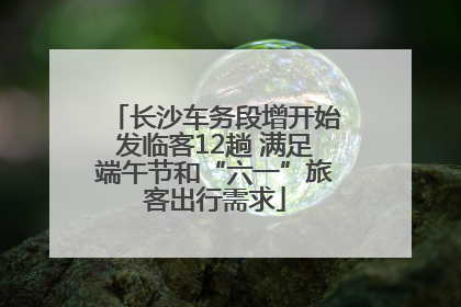 长沙车务段增开始发临客12趟 满足端午节和“六一”旅客出行需求