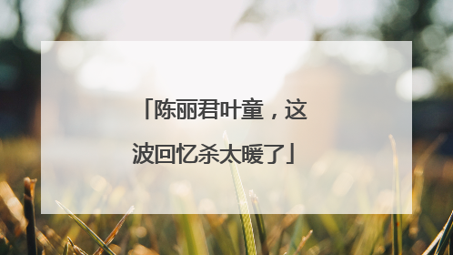 陈丽君叶童，这波回忆杀太暖了