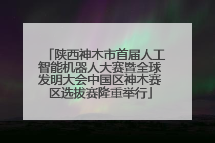 陕西神木市首届人工智能机器人大赛暨全球发明大会中国区神木赛区选拔赛隆重举行
