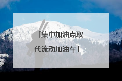 集中加油点取代流动加油车