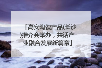 高安陶瓷产品(长沙)推介会举办，共话产业融合发展新篇章