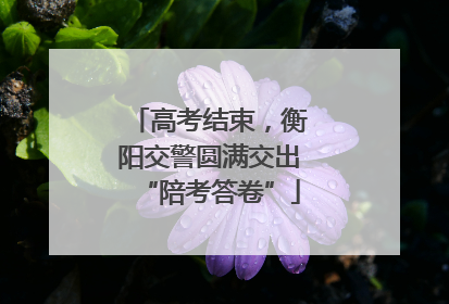 高考结束，衡阳交警圆满交出“陪考答卷”