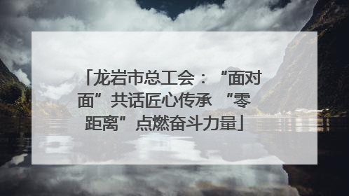 龙岩市总工会：“面对面”共话匠心传承 “零距离”点燃奋斗力量