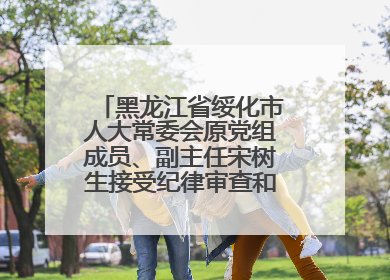 黑龙江省绥化市人大常委会原党组成员、副主任宋树生接受纪律审查和监察调查