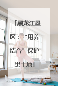 黑龙江垦区：“用养结合”保护黑土地