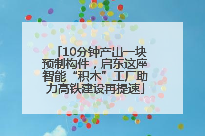 10分钟产出一块预制构件，启东这座智能“积木”工厂助力高铁建设再提速