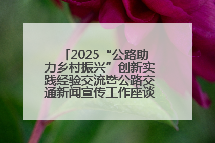 2025“公路助力乡村振兴”创新实践经验交流暨公路交通新闻宣传工作座谈会在十堰市举行