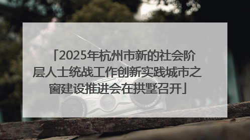 2025年杭州市新的社会阶层人士统战工作创新实践城市之窗建设推进会在拱墅召开