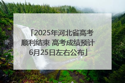 2025年河北省高考顺利结束 高考成绩预计6月25日左右公布