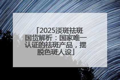 2025淡斑祛斑国货解析：国家唯一认证的祛斑产品，摆脱色斑人设