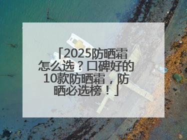2025防晒霜怎么选？口碑好的10款防晒霜，防晒必选榜！