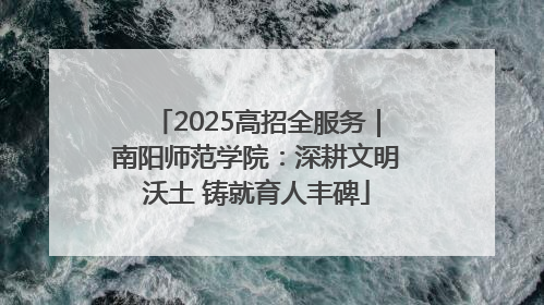 2025高招全服务｜南阳师范学院：深耕文明沃土 铸就育人丰碑