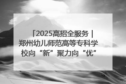2025高招全服务｜郑州幼儿师范高等专科学校向“新”聚力向“优”提质 努力打造特色鲜明的高水平师范院校