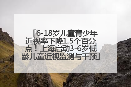 6-18岁儿童青少年近视率下降1.5个百分点！上海启动3-6岁低龄儿童近视监测与干预