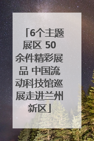 6个主题展区 50余件精彩展品 中国流动科技馆巡展走进兰州新区